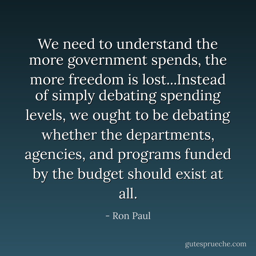 We need to understand the more government spends, the more freedom is lost...Instead of simply debating spending levels, we ought to be debating whether the departments, agencies, and programs funded by the budget should exist at all. - Ron Paul