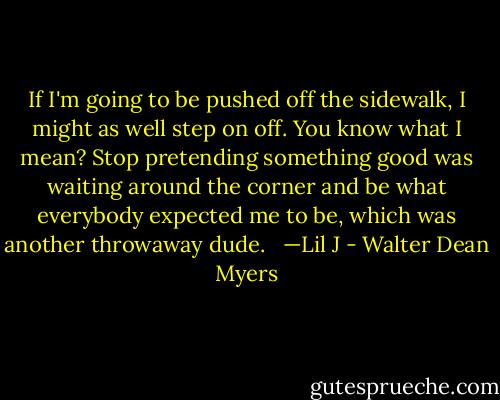 If I'm going to be pushed off the sidewalk, I might as well step on off. You know what I mean? Stop pretending something good was waiting around the corner and be what everybody expected me to be, which was another throwaway dude.<br /><br /> —Lil J - Walter Dean Myers