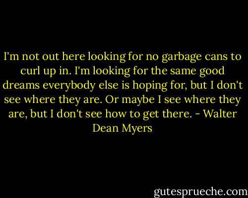 I'm not out here looking for no garbage cans to curl up in. I'm looking for the same good dreams everybody else is hoping for, but I don't see where they are. Or maybe I see where they are, but I don't see how to get there. - Walter Dean Myers