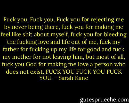 Fuck you. Fuck you. Fuck you for rejecting me by never being there, fuck you for making me feel like shit about myself, fuck you for bleeding the fucking love and life out of me, fuck my father for fucking up my life for good and fuck my mother for not leaving him, but most of all, fuck you God for making me love a person who does not exist.<br />FUCK YOU FUCK YOU FUCK YOU. - Sarah Kane