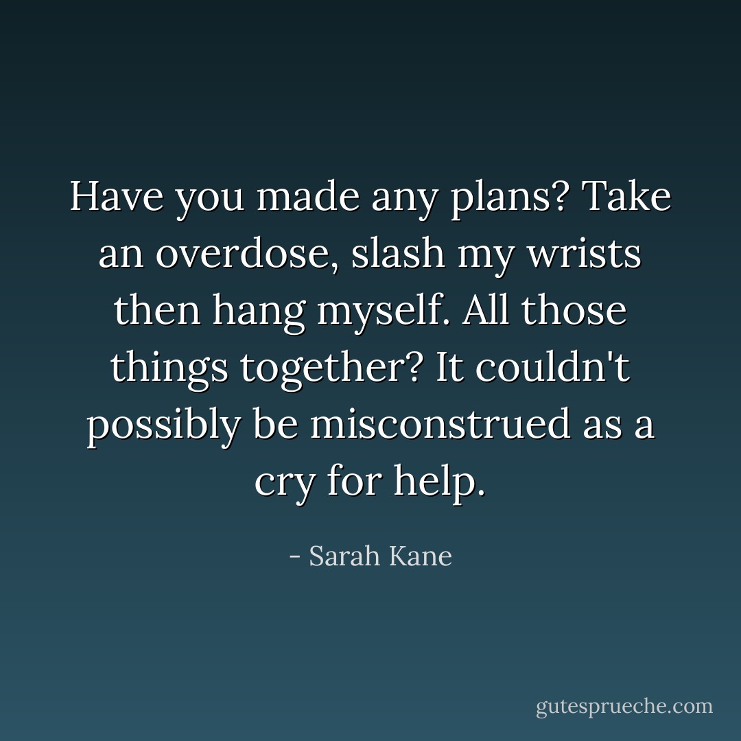 Have you made any plans?<br />Take an overdose, slash my wrists then hang myself.<br />All those things together?<br />It couldn't possibly be misconstrued as a cry for help. - Sarah Kane