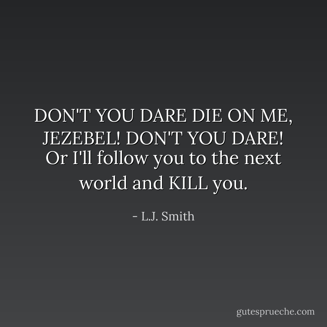 DON'T YOU DARE DIE ON ME, JEZEBEL! DON'T YOU DARE! Or I'll follow you to the next world and KILL you. - L.J. Smith
