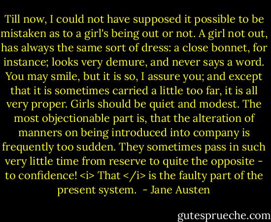 Till now, I could not have supposed it possible to be mistaken as to a girl's being out or not. A girl not out, has always the same sort of dress: a close bonnet, for instance; looks very demure, and never says a word. You may smile, but it is so, I assure you; and except that it is sometimes carried a little too far, it is all very proper. Girls should be quiet and modest. The most objectionable part is, that the alteration of manners on being introduced into company is frequently too sudden. They sometimes pass in such very little time from reserve to quite the opposite - to confidence! <i> That </i> is the faulty part of the present system.  - Jane Austen