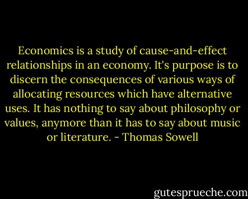 Economics is a study of cause-and-effect relationships in an economy. It's purpose is to discern the consequences of various ways of allocating resources which have alternative uses. It has nothing to say about philosophy or values, anymore than it has to say about music or literature. - Thomas Sowell
