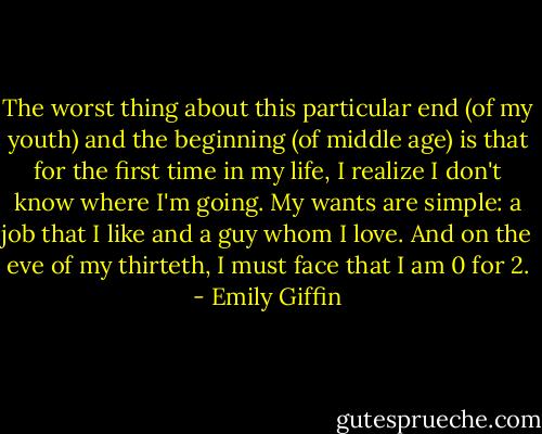 The worst thing about this particular end (of my youth) and the beginning (of middle age) is that for the first time in my life, I realize I don't know where I'm going. My wants are simple: a job that I like and a guy whom I love. And on the eve of my thirteth, I must face that I am 0 for 2. - Emily Giffin