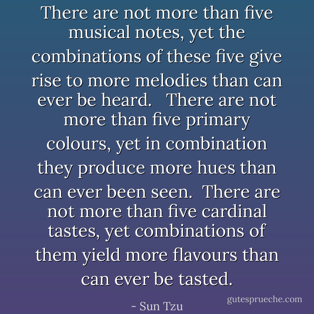 There are not more than five musical notes, yet the combinations of these five give rise to more melodies than can ever be heard. <br /><br />There are not more than five primary colours, yet in combination<br />they produce more hues than can ever been seen.<br /><br />There are not more than five cardinal tastes, yet combinations of<br />them yield more flavours than can ever be tasted. - Sun Tzu