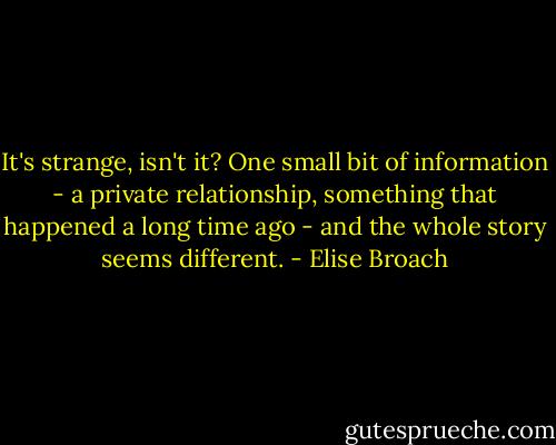 It's strange, isn't it? One small bit of information - a private relationship, something that happened a long time ago - and the whole story seems different. - Elise Broach