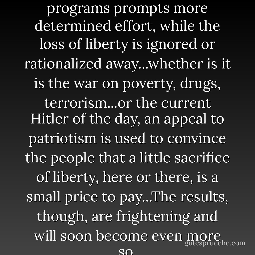 Failure of government programs prompts more determined effort, while the loss of liberty is ignored or rationalized away...whether is it is the war on poverty, drugs, terrorism...or the current Hitler of the day, an appeal to patriotism is used to convince the people that a little sacrifice of liberty, here or there, is a small price to pay...The results, though, are frightening and will soon become even more so. - Ron Paul