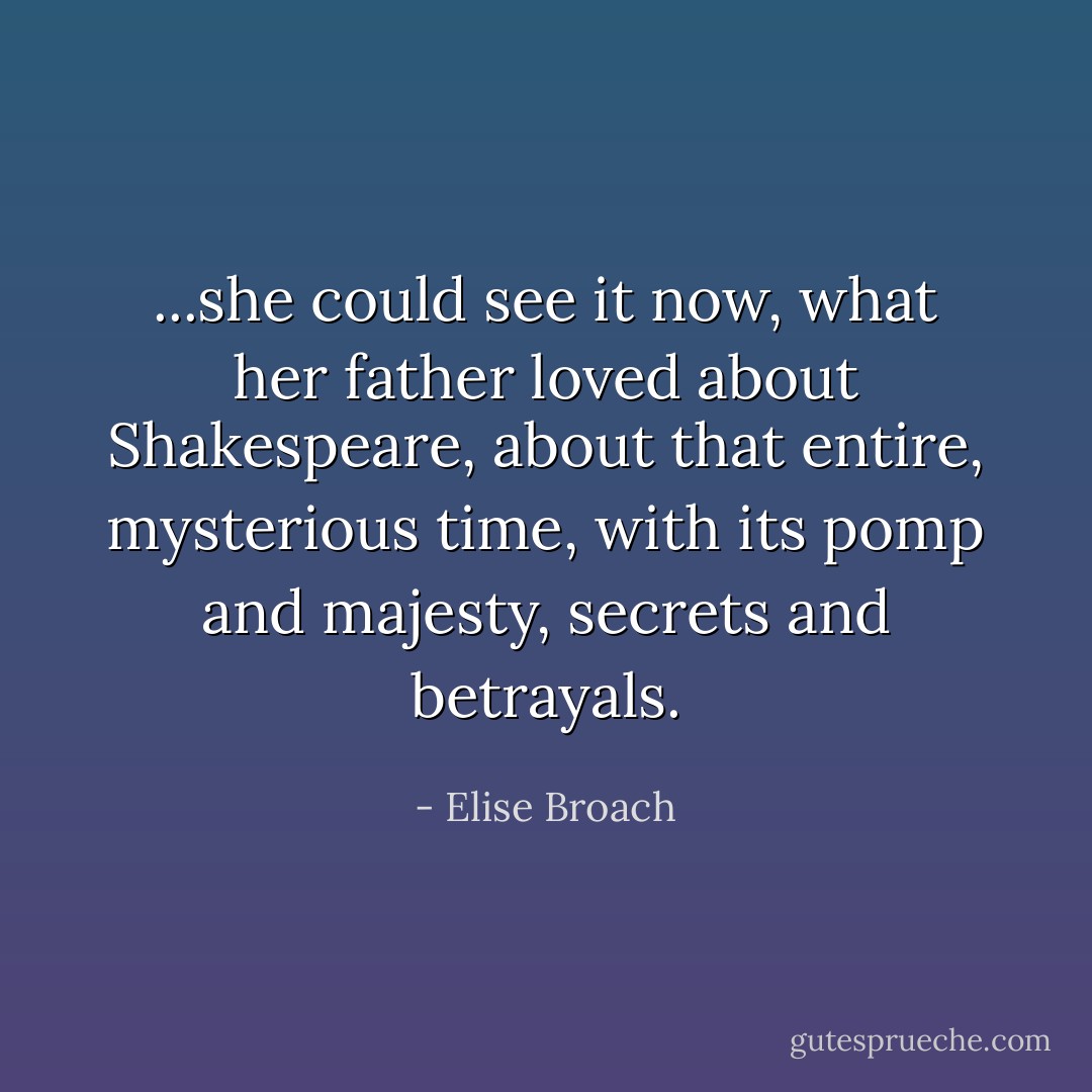 ...she could see it now, what her father loved about Shakespeare, about that entire, mysterious time, with its pomp and majesty, secrets and betrayals. - Elise Broach
