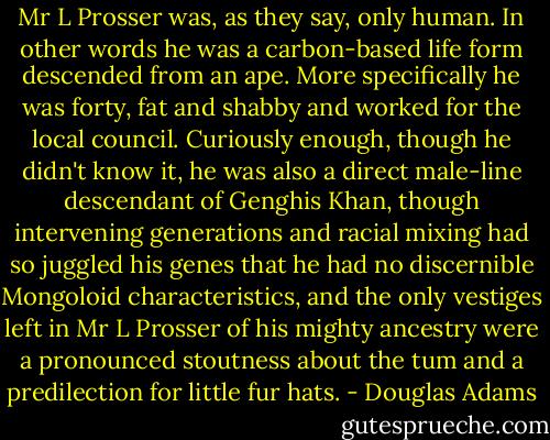 Mr L Prosser was, as they say, only human. In other words he was a carbon-based life form descended from an ape. More specifically he was forty, fat and shabby and worked for the local council. Curiously enough, though he didn't know it, he was also a direct male-line descendant of Genghis Khan, though intervening generations and racial mixing had so juggled his genes that he had no discernible Mongoloid characteristics, and the only vestiges left in Mr L Prosser of his mighty ancestry were a pronounced stoutness about the tum and a predilection for little fur hats. - Douglas Adams