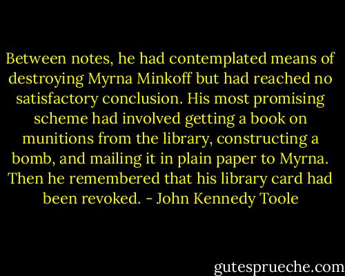 Between notes, he had contemplated means of destroying Myrna Minkoff but had reached no satisfactory conclusion. His most promising scheme had involved getting a book on munitions from the library, constructing a bomb, and mailing it in plain paper to Myrna. Then he remembered that his library card had been revoked. - John Kennedy Toole