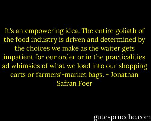 It's an empowering idea. The entire goliath of the food industry is driven and determined by the choices we make as the waiter gets impatient for our order or in the practicalities ad whimsies of what we load into our shopping carts or farmers'-market bags. - Jonathan Safran Foer