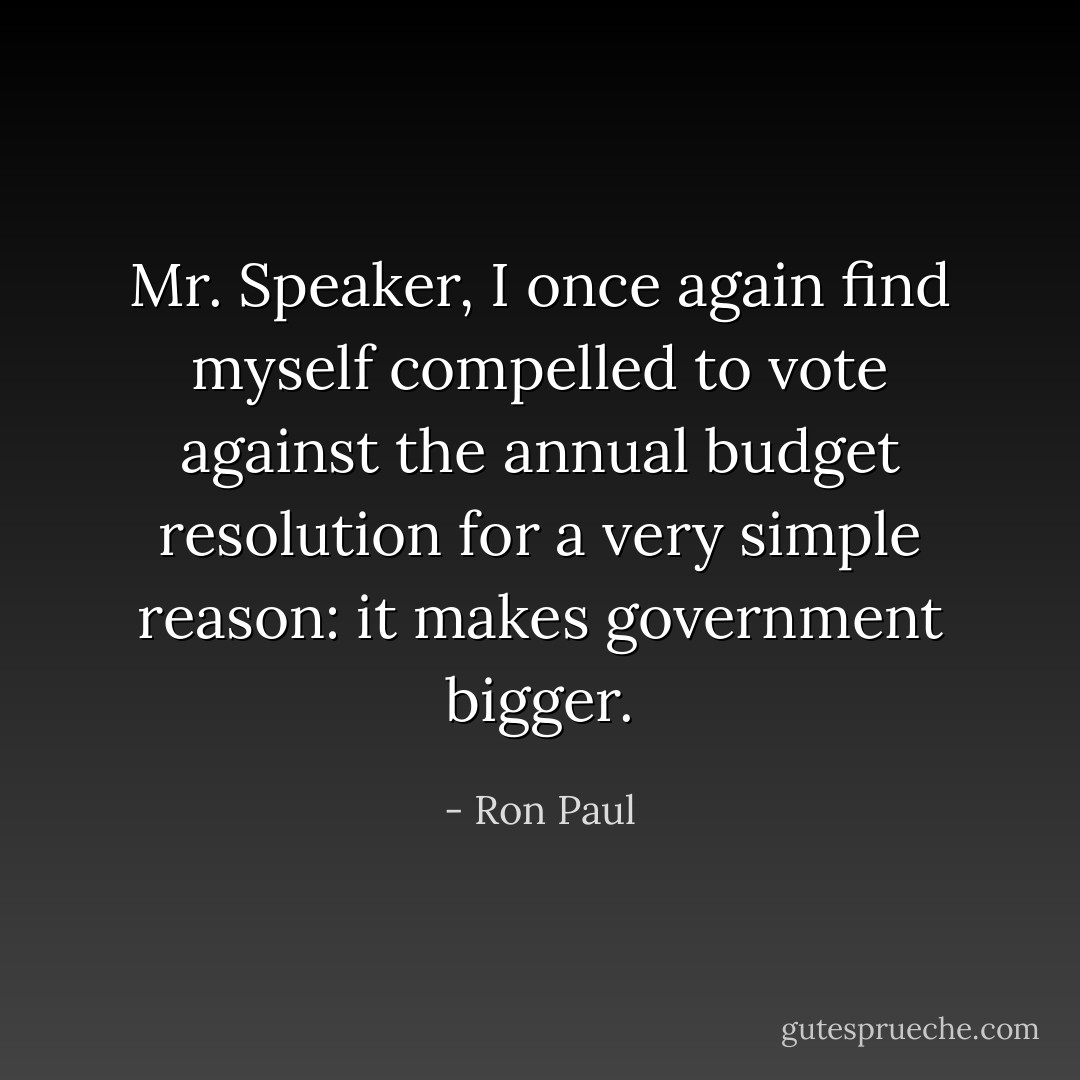 Mr. Speaker, I once again find myself compelled to vote against the annual budget resolution for a very simple reason: it makes government bigger. - Ron Paul