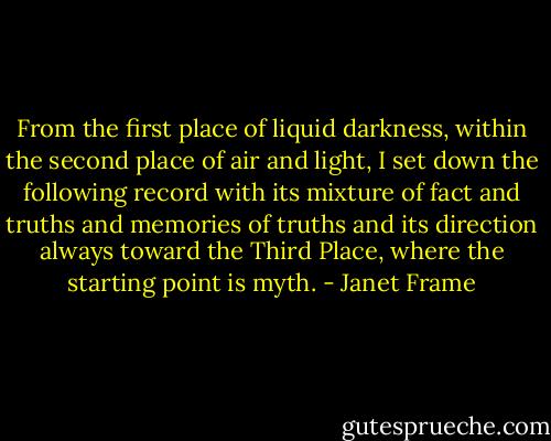 From the first place of liquid darkness, within the second place of air and light, I set down the following record with its mixture of fact and truths and memories of truths and its direction always toward the Third Place, where the starting point is myth. - Janet Frame