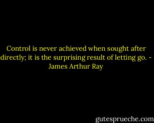 Control is never achieved when sought after directly; it is the surprising result of letting go. - James Arthur Ray