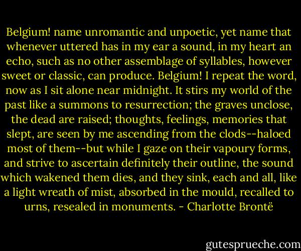 Belgium! name unromantic and unpoetic, yet name that whenever uttered has in my ear a sound, in my heart an echo, such as no other assemblage of syllables, however sweet or classic, can produce. Belgium! I repeat the word, now as I sit alone near midnight. It stirs my world of the past like a summons to resurrection; the graves unclose, the dead are raised; thoughts, feelings, memories that slept, are seen by me ascending from the clods--haloed most of them--but while I gaze on their vapoury forms, and strive to ascertain definitely their outline, the sound which wakened them dies, and they sink, each and all, like a light wreath of mist, absorbed in the mould, recalled to urns, resealed in monuments. - Charlotte Brontë
