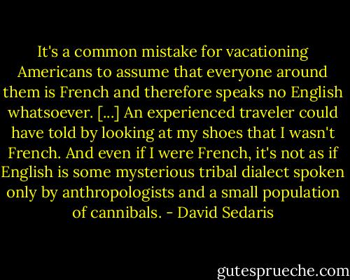 It's a common mistake for vacationing Americans to assume that everyone around them is French and therefore speaks no English whatsoever. [...] An experienced traveler could have told by looking at my shoes that I wasn't French. And even if I were French, it's not as if English is some mysterious tribal dialect spoken only by anthropologists and a small population of cannibals. - David Sedaris