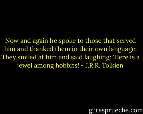 Now and again he spoke to those that served him and thanked them in their own language. They smiled at him and said laughing: 'Here is a jewel among hobbits! - J.R.R. Tolkien