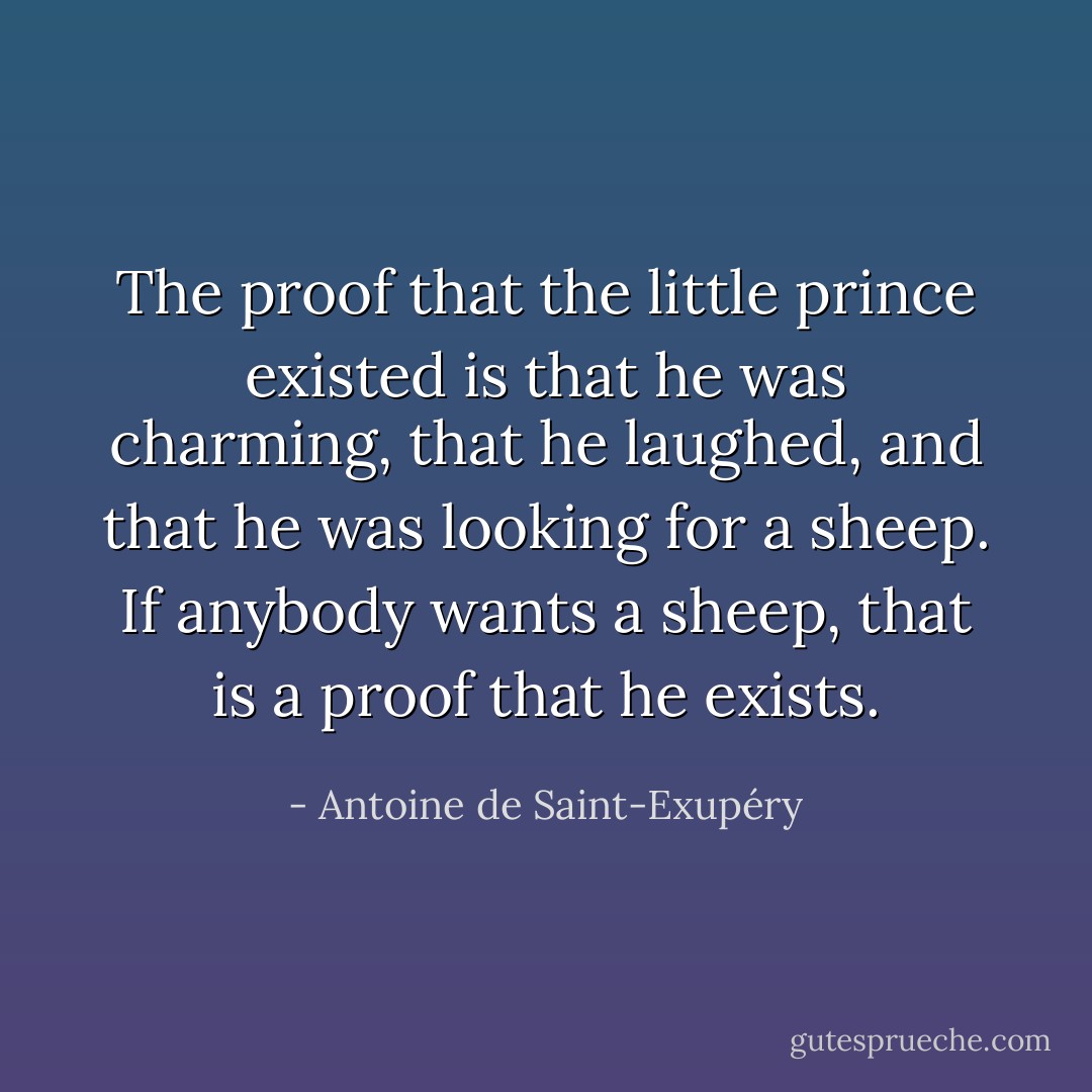 The proof that the little prince existed is that he was charming, that he laughed, and that he was looking for a sheep. If anybody wants a sheep, that is a proof that he exists. - Antoine de Saint-Exupéry