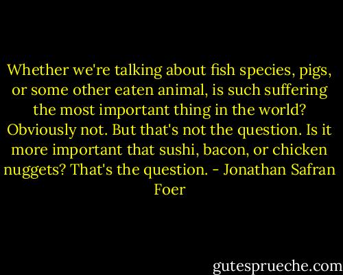 Whether we're talking about fish species, pigs, or some other eaten animal, is such suffering the most important thing in the world? Obviously not. But that's not the question. Is it more important that sushi, bacon, or chicken nuggets? That's the question. - Jonathan Safran Foer
