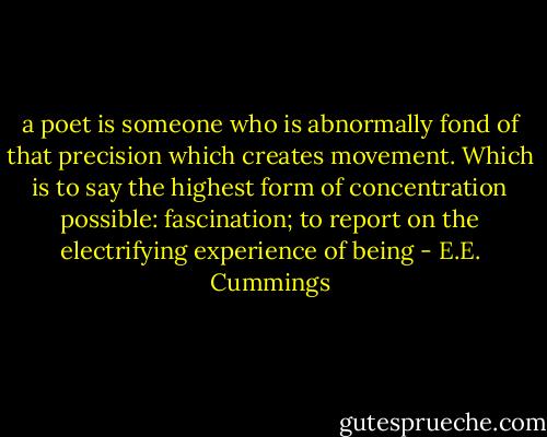 a poet is someone who is abnormally fond of that precision which creates movement. Which is to say the highest form of concentration possible: fascination; to report on the electrifying experience of being - E.E. Cummings