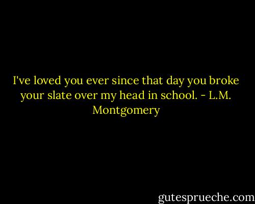 I've loved you ever since that day you broke your slate over my head in school. - L.M. Montgomery
