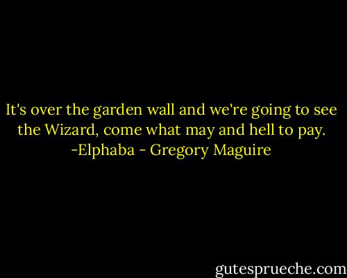 It's over the garden wall and we're going to see the Wizard, come what may and hell to pay.<br />-Elphaba - Gregory Maguire