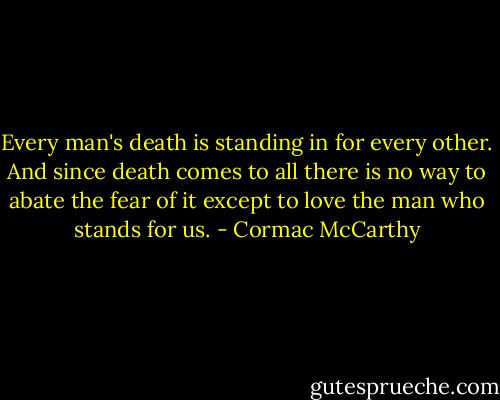 Every man's death is standing in for every other. And since death comes to all there is no way to abate the fear of it except to love the man who stands for us. - Cormac McCarthy