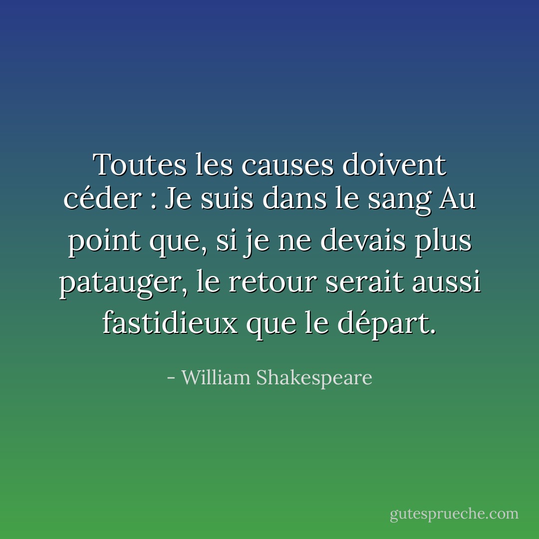 Toutes les causes doivent céder : Je suis dans le sang<br />Au point que, si je ne devais plus patauger,<br />le retour serait aussi fastidieux que le départ. - William Shakespeare