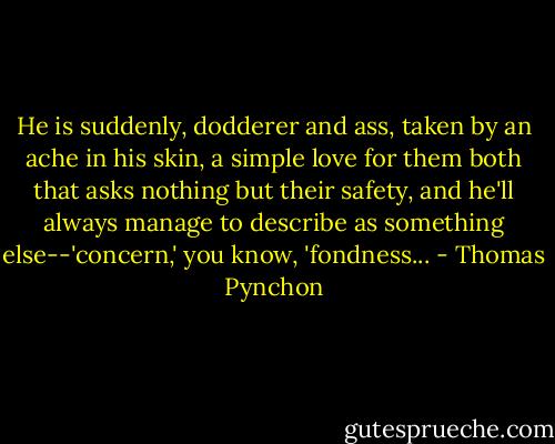 He is suddenly, dodderer and ass, taken by an ache in his skin, a simple love for them both that asks nothing but their safety, and he'll always manage to describe as something else--'concern,' you know, 'fondness... - Thomas Pynchon