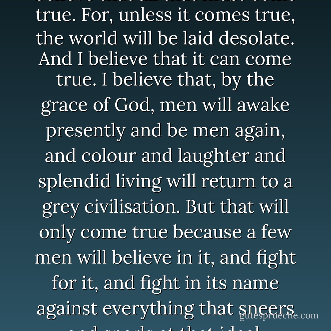 I am an absurd idealist. But I believe that all that must come true. For, unless it comes true, the world will be laid desolate. And I believe that it can come true. I believe that, by the grace of God, men will awake presently and be men again, and colour and laughter and splendid living will return to a grey civilisation. But that will only come true because a few men will believe in it, and fight for it, and fight in its name against everything that sneers and snarls at that ideal. - Leslie Charteris