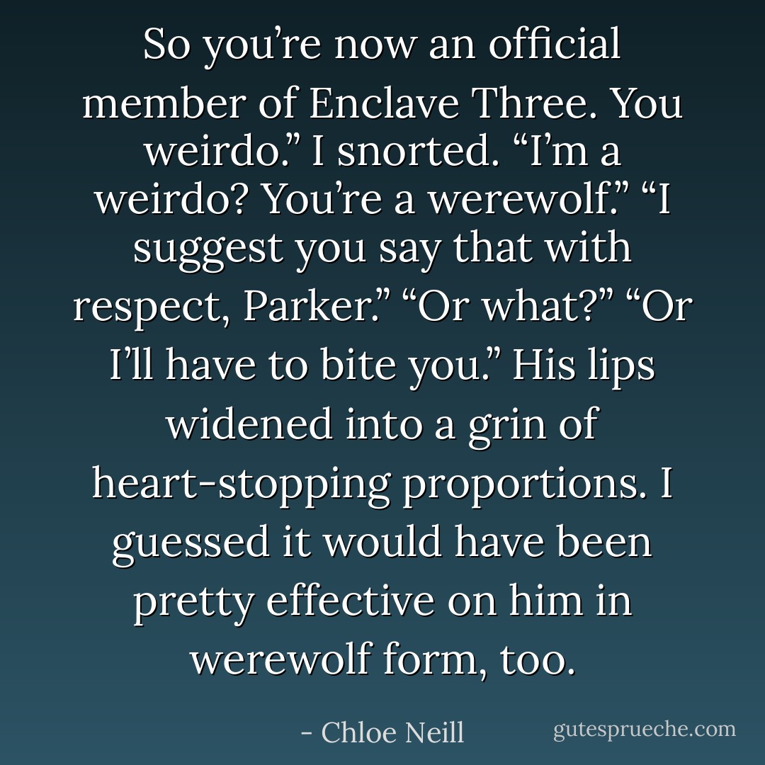 So you’re now an official member of Enclave Three. You weirdo.”<br />I snorted. “I’m a weirdo? You’re a werewolf.”<br />“I suggest you say that with respect, Parker.”<br />“Or what?”<br />“Or I’ll have to bite you.” His lips widened into a grin of heart-stopping proportions. I guessed it<br />would have been pretty effective on him in werewolf form, too. - Chloe Neill