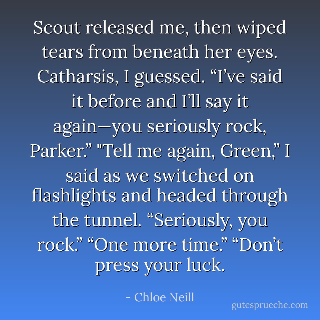Scout released me, then wiped tears from beneath her eyes. Catharsis, I guessed. “I’ve said it<br />before and I’ll say it again—you seriously rock, Parker.”<br />"Tell me again, Green,” I said as we switched on flashlights and headed through the tunnel.<br />“Seriously, you rock.”<br />“One more time.”<br />“Don’t press your luck. - Chloe Neill