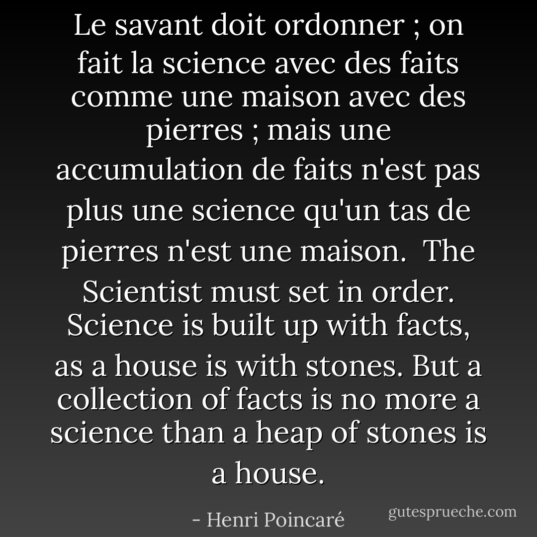 <i>Le savant doit ordonner ; on fait la science avec des faits comme une maison avec des pierres ; mais une accumulation de faits n'est pas plus une science qu'un tas de pierres n'est une maison.</i><br /><br />The Scientist must set in order. Science is built up with facts, as a house is with stones. But a collection of facts is no more a science than a heap of stones is a house. - Henri Poincaré