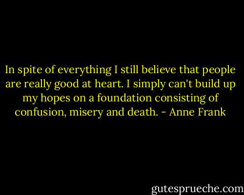 In spite of everything I still believe that people are really good at heart. I simply can't build up my hopes on a foundation consisting of confusion, misery and death. - Anne Frank