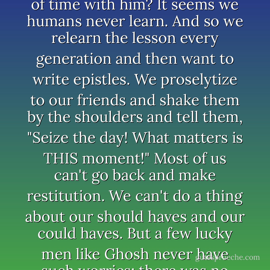 I spent as much time as I could with Ghosh. I wanted every bit of wisdom he could impart to me. All sons should write down every word of what their fathers have to say to them. I tried. Why did it take an illness for me to recognize the value of time with him? It seems we humans never learn. And so we relearn the lesson every generation and then want to write epistles. We proselytize to our friends and shake them by the shoulders and tell them, "Seize the day! What matters is THIS moment!" Most of us can't go back and make restitution. We can't do a thing about our should haves and our could haves. But a few lucky men like Ghosh never have such worries; there was no restitution he needed to make, no moment he failed to seize.<br /><br />Now and then Ghosh would grin and wink at me across the room. He was teaching me how to die, just as he'd taught me how to live. - Abraham   Verghese