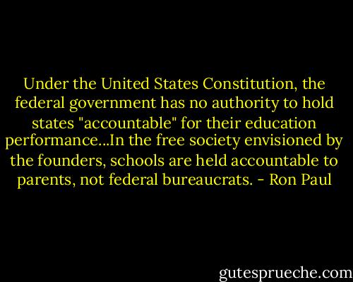 Under the United States Constitution, the federal government has no authority to hold states "accountable" for their education performance...In the free society envisioned by the founders, schools are held accountable to parents, not federal bureaucrats. - Ron Paul