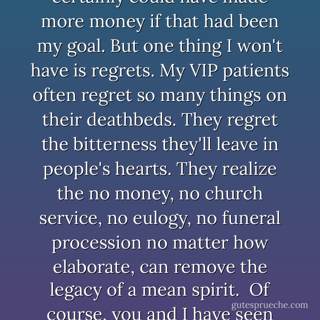 We stopped you from going, didn't we? Me and Shiva. Our birth?"<br />Don't be silly. Can you imagine me giving up this?" he said sweeping his hand to indicate family, Missing, the home he'd made out of a bungalow. "I've been blessed. My genius was to know long ago that money alone wouldn't make me happy. Or maybe that's my excuse for not leaving you a huge fortune! I certainly could have made more money if that had been my goal. But one thing I won't have is regrets. My VIP patients often regret so many things on their deathbeds. They regret the bitterness they'll leave in people's hearts. They realize the no money, no church service, no eulogy, no funeral procession no matter how elaborate, can remove the legacy of a mean spirit.<br /><br />Of course, you and I have seen countless deaths among the poor. Their only regret surely is being born poor, suffering from birth to death. You know, in the book of Job, Job says to God, 'You should've taken me straight from the womb to the tomb! Why the in-between part, why life, if it was just to suffer?' Something like that. For the poor, death is at least the end of suffering. - Abraham   Verghese