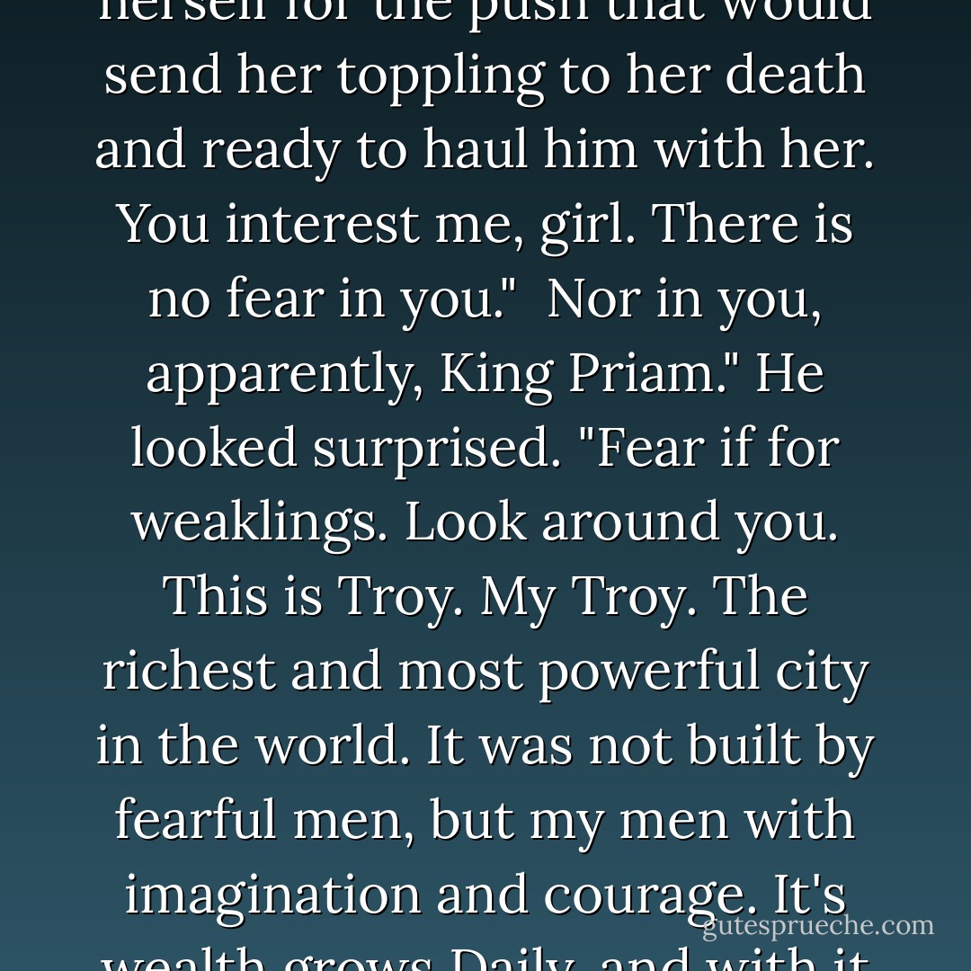 So you will not kneel to me?" He said.<br />I will kneel to no man, "She answered, preparing herself for the push that would send her toppling to her death and ready to haul him with her.<br />You interest me, girl. There is no fear in you." <br />Nor in you, apparently, King Priam."<br />He looked surprised. "Fear if for weaklings. Look around you. This is Troy. <i>My</i> Troy. The richest and most powerful city in the world. It was not built by fearful men, but my men with imagination and courage. It's wealth grows Daily, and with it the influence that wealth brings. - David Gemmell
