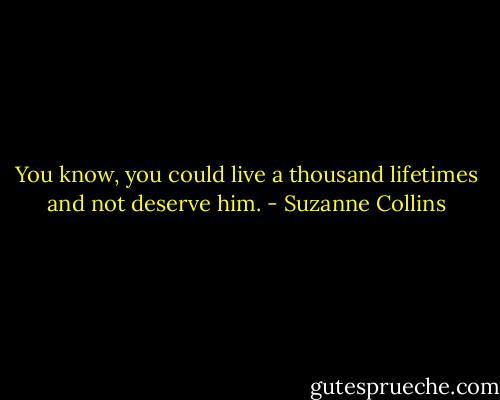 You know, you could live a thousand lifetimes and not deserve him. - Suzanne Collins