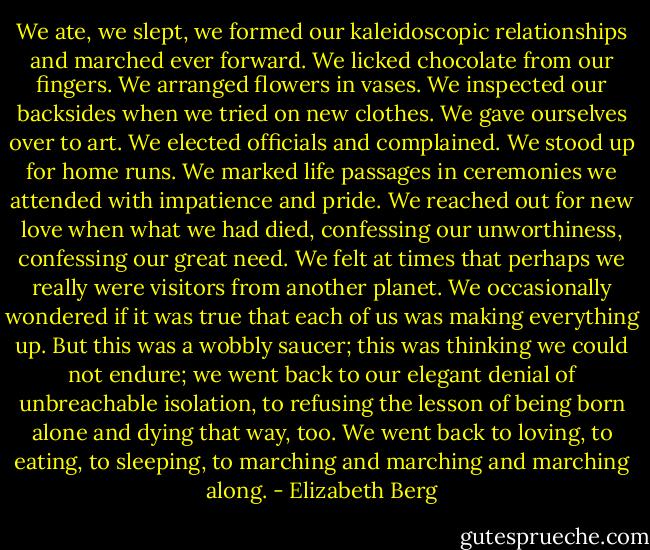 We ate, we slept, we formed our kaleidoscopic relationships and marched ever forward. We licked chocolate from our fingers. We arranged flowers in vases. We inspected our backsides when we tried on new clothes. We gave ourselves over to art. We elected officials and complained. We stood up for home runs. We marked life passages in ceremonies we attended with impatience and pride. We reached out for new love when what we had died, confessing our unworthiness, confessing our great need. We felt at times that perhaps we really were visitors from another planet. We occasionally wondered if it was true that each of us was making everything up. But this was a wobbly saucer; this was thinking we could not endure; we went back to our elegant denial of unbreachable isolation, to refusing the lesson of being born alone and dying that way, too. We went back to loving, to eating, to sleeping, to marching and marching and marching along. - Elizabeth Berg