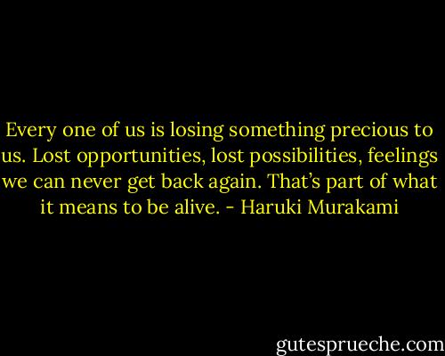 Every one of us is losing something precious to us. Lost opportunities, lost possibilities, feelings we can never get back again. That’s part of what it means to be alive. - Haruki Murakami
