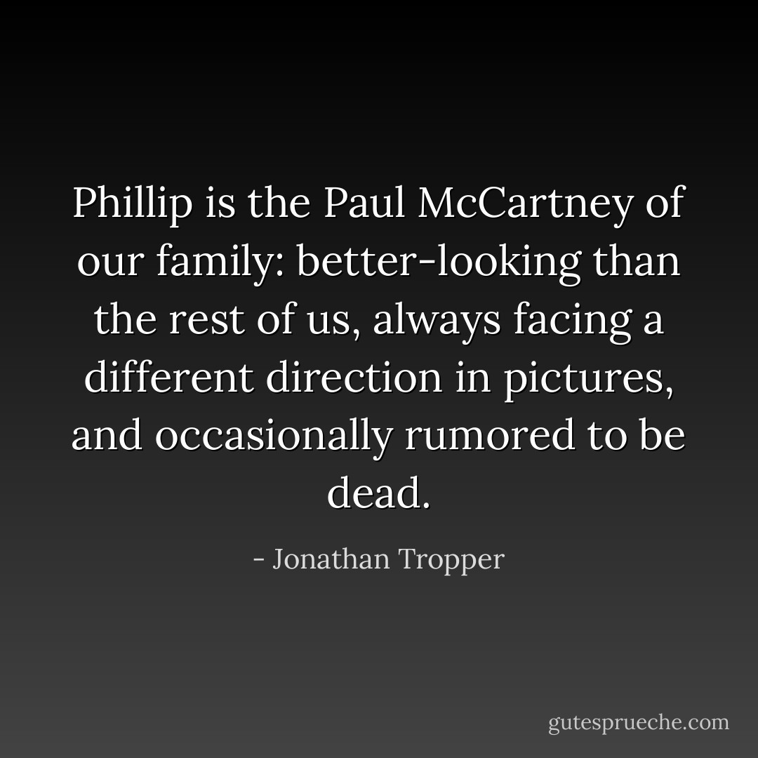 Phillip is the Paul McCartney of our family: better-looking than the rest of us, always facing a different direction in pictures, and occasionally rumored to be dead. - Jonathan Tropper