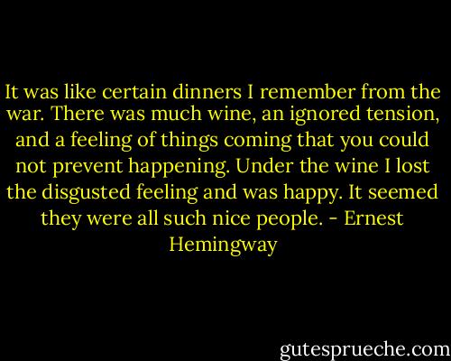It was like certain dinners I remember from the war. There was much wine, an ignored tension, and a feeling of things coming that you could not prevent happening. Under the wine I lost the disgusted feeling and was happy. It seemed they were all such nice people. - Ernest Hemingway