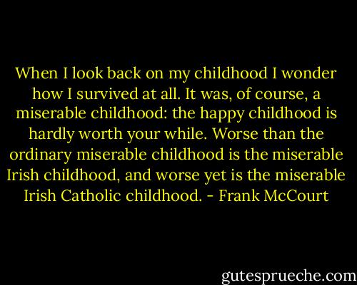 When I look back on my childhood I wonder how I survived at all. It was, of course, a miserable childhood: the happy childhood is hardly worth your while. Worse than the ordinary miserable childhood is the miserable Irish childhood, and worse yet is the miserable Irish Catholic childhood. - Frank McCourt