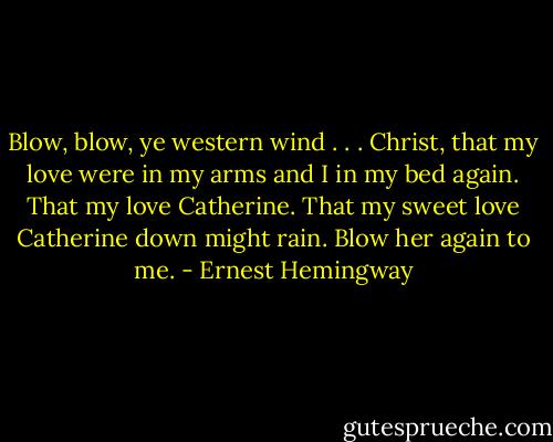 Blow, blow, ye western wind . . . Christ, that my love were in my arms and I in my bed again. That my love Catherine. That my sweet love Catherine down might rain. Blow her again to me. - Ernest Hemingway