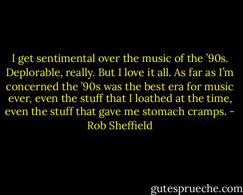 I get sentimental over the music of the ’90s. Deplorable, really. But I love it all. As far as I’m concerned the ’90s was the best era for music ever, even the stuff that I loathed at the time, even the stuff that gave me stomach cramps. - Rob Sheffield