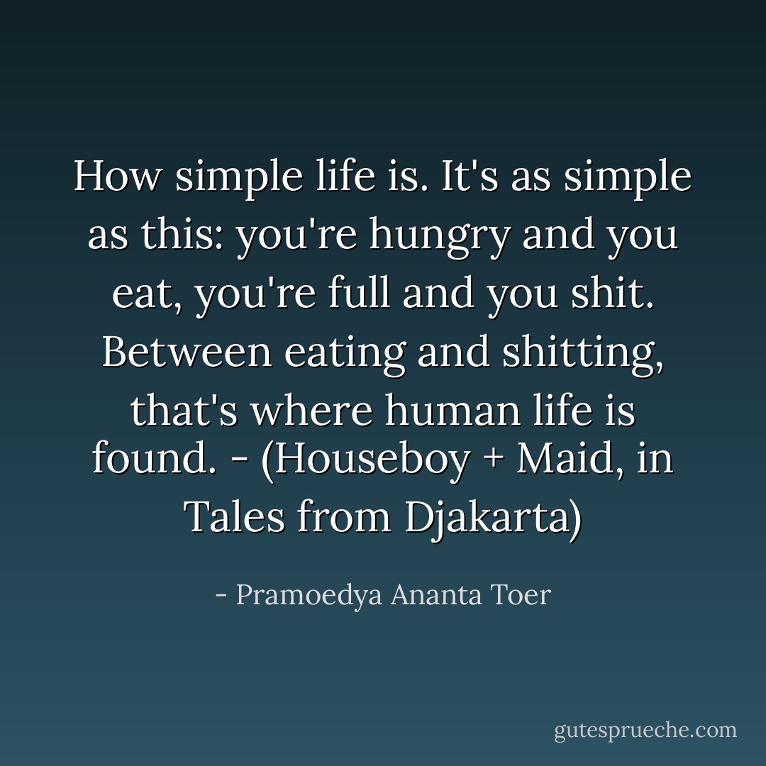 How simple life is. It's as simple as this: you're hungry and you eat, you're full and you shit. Between eating and shitting, that's where human life is found. - (Houseboy + Maid, in Tales from Djakarta) - Pramoedya Ananta Toer