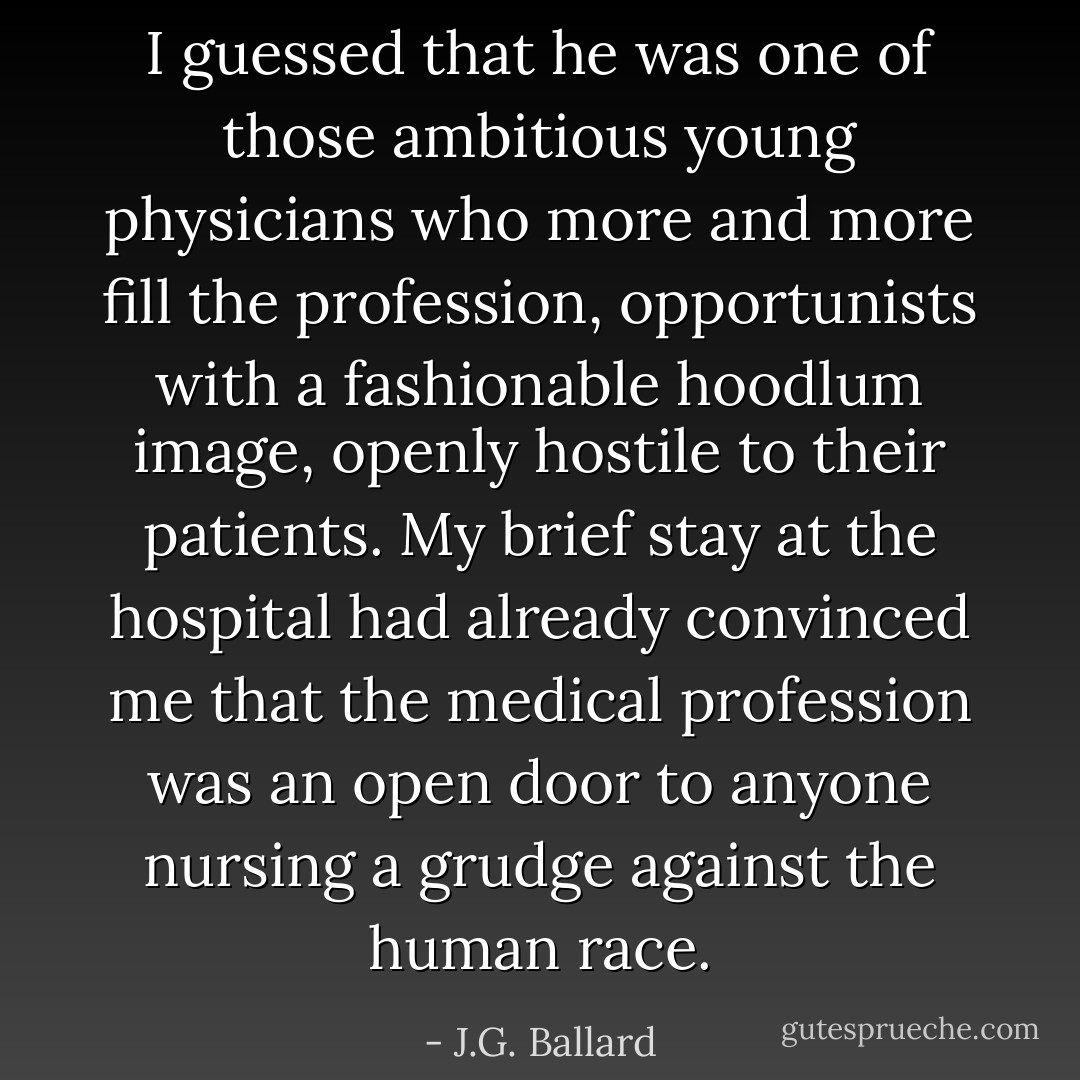 I guessed that he was one of those ambitious young physicians who more and more fill the profession, opportunists with a fashionable hoodlum image, openly hostile to their patients. My brief stay at the hospital had already convinced me that the medical profession was an open door to anyone nursing a grudge against the human race. - J.G. Ballard