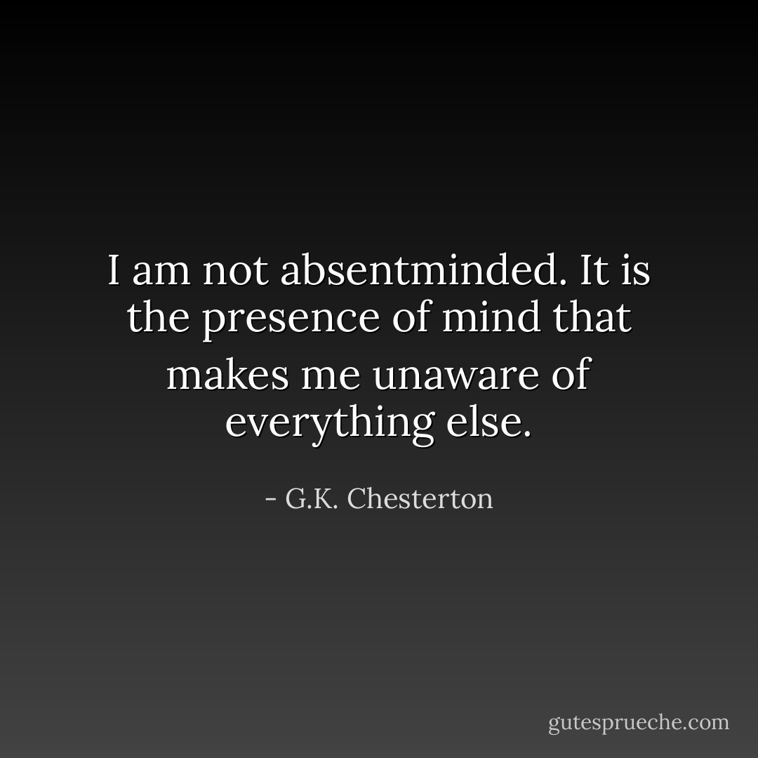 I am not absentminded. It is the presence of mind that makes me unaware of everything else. - G.K. Chesterton